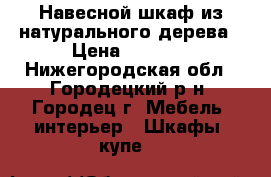 Навесной шкаф из натурального дерева › Цена ­ 2 000 - Нижегородская обл., Городецкий р-н, Городец г. Мебель, интерьер » Шкафы, купе   